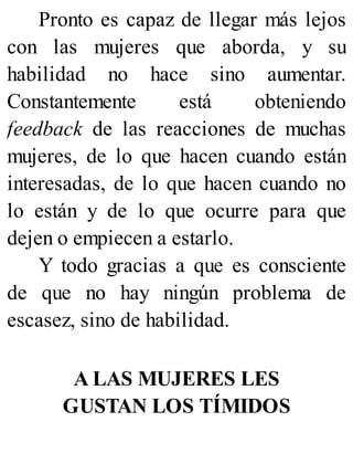 Pronto es capaz de llegar más lejos
con las mujeres que aborda, y su
habilidad no hace sino aumentar.
Constantemente está obteniendo
feedback de las reacciones de muchas
mujeres, de lo que hacen cuando están
interesadas, de lo que hacen cuando no
lo están y de lo que ocurre para que
dejen o empiecen a estarlo.
Y todo gracias a que es consciente
de que no hay ningún problema de
escasez, sino de habilidad.
A LAS MUJERES LES
GUSTAN LOS TÍMIDOS
 