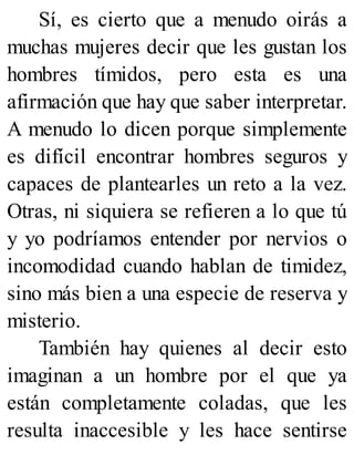Sí, es cierto que a menudo oirás a
muchas mujeres decir que les gustan los
hombres tímidos, pero esta es una
afirmación que hay que saber interpretar.
A menudo lo dicen porque simplemente
es difícil encontrar hombres seguros y
capaces de plantearles un reto a la vez.
Otras, ni siquiera se refieren a lo que tú
y yo podríamos entender por nervios o
incomodidad cuando hablan de timidez,
sino más bien a una especie de reserva y
misterio.
También hay quienes al decir esto
imaginan a un hombre por el que ya
están completamente coladas, que les
resulta inaccesible y les hace sentirse
 