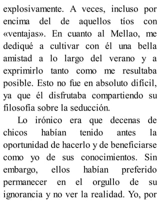 explosivamente. A veces, incluso por
encima del de aquellos tíos con
«ventajas». En cuanto al Mellao, me
dediqué a cultivar con él una bella
amistad a lo largo del verano y a
exprimirlo tanto como me resultaba
posible. Esto no fue en absoluto difícil,
ya que él disfrutaba compartiendo su
filosofía sobre la seducción.
Lo irónico era que decenas de
chicos habían tenido antes la
oportunidad de hacerlo y de beneficiarse
como yo de sus conocimientos. Sin
embargo, ellos habían preferido
permanecer en el orgullo de su
ignorancia y no ver la realidad. Yo, por
 