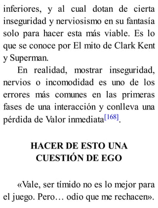 inferiores, y al cual dotan de cierta
inseguridad y nerviosismo en su fantasía
solo para hacer esta más viable. Es lo
que se conoce por El mito de Clark Kent
y Superman.
En realidad, mostrar inseguridad,
nervios o incomodidad es uno de los
errores más comunes en las primeras
fases de una interacción y conlleva una
pérdida de Valor inmediata[168].
HACER DE ESTO UNA
CUESTIÓN DE EGO
«Vale, ser tímido no es lo mejor para
el juego. Pero… odio que me rechacen».
 