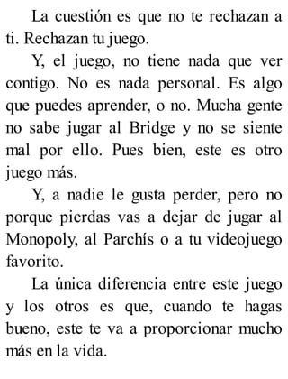 La cuestión es que no te rechazan a
ti. Rechazan tu juego.
Y, el juego, no tiene nada que ver
contigo. No es nada personal. Es algo
que puedes aprender, o no. Mucha gente
no sabe jugar al Bridge y no se siente
mal por ello. Pues bien, este es otro
juego más.
Y, a nadie le gusta perder, pero no
porque pierdas vas a dejar de jugar al
Monopoly, al Parchís o a tu videojuego
favorito.
La única diferencia entre este juego
y los otros es que, cuando te hagas
bueno, este te va a proporcionar mucho
más en la vida.
 