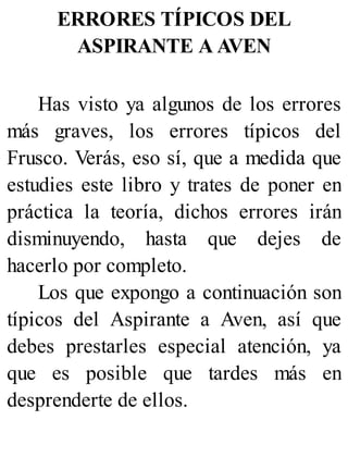 ERRORES TÍPICOS DEL
ASPIRANTE A AVEN
Has visto ya algunos de los errores
más graves, los errores típicos del
Frusco. Verás, eso sí, que a medida que
estudies este libro y trates de poner en
práctica la teoría, dichos errores irán
disminuyendo, hasta que dejes de
hacerlo por completo.
Los que expongo a continuación son
típicos del Aspirante a Aven, así que
debes prestarles especial atención, ya
que es posible que tardes más en
desprenderte de ellos.
 