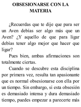 OBSESIONARSE CON LA
MATERIA
¿Recuerdas que te dije que para ser
un Aven debías ser algo más que un
Aven? ¿Y aquello de que para ligar
debías tener algo mejor que hacer que
ligar?
Pues bien, ambas afirmaciones son
totalmente ciertas.
Cuando se descubre esta disciplina
por primera vez, resulta tan apasionante
que es normal obsesionarse con ella por
un tiempo. Sin embargo, si esta obsesión
es demasiado intensa y dura demasiado
tiempo, puedes empezar a parecerte más
 