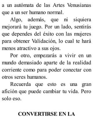a un autómata de las Artes Venusianas
que a un ser humano normal.
Algo, además, que ni siquiera
mejorará tu juego. Por un lado, sentirás
que dependes del éxito con las mujeres
para obtener Validación, lo cual te hará
menos atractivo a sus ojos.
Por otro, empezarás a vivir en un
mundo demasiado aparte de la realidad
corriente como para poder conectar con
otros seres humanos.
Recuerda que esto es una gran
afición que puede cambiar tu vida. Pero
solo eso.
CONVERTIRSE EN LA
 