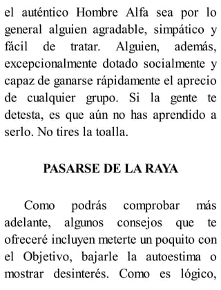 el auténtico Hombre Alfa sea por lo
general alguien agradable, simpático y
fácil de tratar. Alguien, además,
excepcionalmente dotado socialmente y
capaz de ganarse rápidamente el aprecio
de cualquier grupo. Si la gente te
detesta, es que aún no has aprendido a
serlo. No tires la toalla.
PASARSE DE LA RAYA
Como podrás comprobar más
adelante, algunos consejos que te
ofreceré incluyen meterte un poquito con
el Objetivo, bajarle la autoestima o
mostrar desinterés. Como es lógico,
 