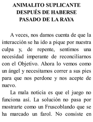 ANIMALITO SUPLICANTE
DESPUÉS DE HABERSE
PASADO DE LA RAYA
A veces, nos damos cuenta de que la
interacción se ha ido a pique por nuestra
culpa y, de repente, sentimos una
necesidad imperante de reconciliarnos
con el Objetivo. Ahora lo vemos como
un ángel y necesitamos correr a sus pies
para que nos perdone y nos acepte de
nuevo.
La mala noticia es que el juego no
funciona así. La solución no pasa por
mostrarte como un Fruscoblando que se
ha marcado un farol. No consiste en
 
