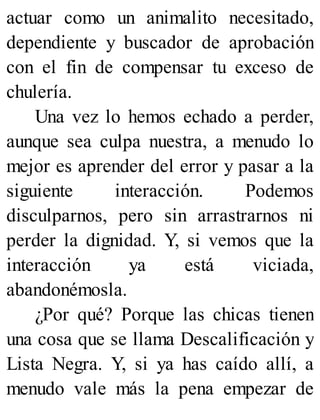 actuar como un animalito necesitado,
dependiente y buscador de aprobación
con el fin de compensar tu exceso de
chulería.
Una vez lo hemos echado a perder,
aunque sea culpa nuestra, a menudo lo
mejor es aprender del error y pasar a la
siguiente interacción. Podemos
disculparnos, pero sin arrastrarnos ni
perder la dignidad. Y, si vemos que la
interacción ya está viciada,
abandonémosla.
¿Por qué? Porque las chicas tienen
una cosa que se llama Descalificación y
Lista Negra. Y, si ya has caído allí, a
menudo vale más la pena empezar de
 