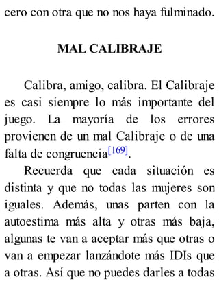 cero con otra que no nos haya fulminado.
MAL CALIBRAJE
Calibra, amigo, calibra. El Calibraje
es casi siempre lo más importante del
juego. La mayoría de los errores
provienen de un mal Calibraje o de una
falta de congruencia[169].
Recuerda que cada situación es
distinta y que no todas las mujeres son
iguales. Además, unas parten con la
autoestima más alta y otras más baja,
algunas te van a aceptar más que otras o
van a empezar lanzándote más IDIs que
a otras. Así que no puedes darles a todas
 