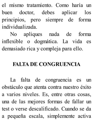 el mismo tratamiento. Como haría un
buen doctor, debes aplicar los
principios, pero siempre de forma
individualizada.
No apliques nada de forma
inflexible o dogmática. La vida es
demasiado rica y compleja para ello.
FALTA DE CONGRUENCIA
La falta de congruencia es un
obstáculo que atenta contra nuestro éxito
a varios niveles. Es, entre otras cosas,
una de las mejores formas de fallar un
test o verse descalificado. Cuando se da
a pequeña escala, simplemente activa
 