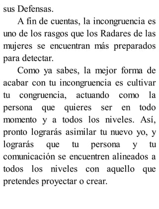 sus Defensas.
A fin de cuentas, la incongruencia es
uno de los rasgos que los Radares de las
mujeres se encuentran más preparados
para detectar.
Como ya sabes, la mejor forma de
acabar con tu incongruencia es cultivar
tu congruencia, actuando como la
persona que quieres ser en todo
momento y a todos los niveles. Así,
pronto lograrás asimilar tu nuevo yo, y
lograrás que tu persona y tu
comunicación se encuentren alineados a
todos los niveles con aquello que
pretendes proyectar o crear.
 