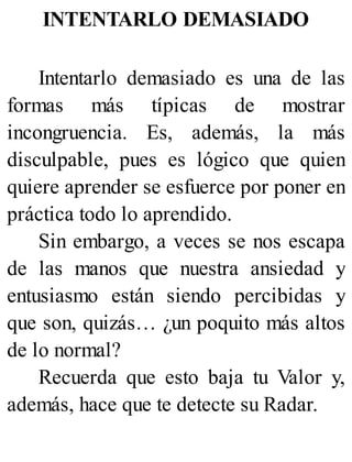 INTENTARLO DEMASIADO
Intentarlo demasiado es una de las
formas más típicas de mostrar
incongruencia. Es, además, la más
disculpable, pues es lógico que quien
quiere aprender se esfuerce por poner en
práctica todo lo aprendido.
Sin embargo, a veces se nos escapa
de las manos que nuestra ansiedad y
entusiasmo están siendo percibidas y
que son, quizás… ¿un poquito más altos
de lo normal?
Recuerda que esto baja tu Valor y,
además, hace que te detecte su Radar.
 