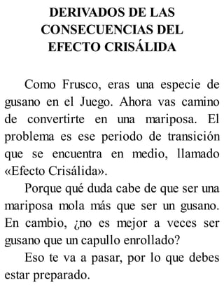 DERIVADOS DE LAS
CONSECUENCIAS DEL
EFECTO CRISÁLIDA
Como Frusco, eras una especie de
gusano en el Juego. Ahora vas camino
de convertirte en una mariposa. El
problema es ese periodo de transición
que se encuentra en medio, llamado
«Efecto Crisálida».
Porque qué duda cabe de que ser una
mariposa mola más que ser un gusano.
En cambio, ¿no es mejor a veces ser
gusano que un capullo enrollado?
Eso te va a pasar, por lo que debes
estar preparado.
 