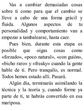 Vas a cambiar demasiadas cosas
sobre ti como para que el cambio se
lleve a cabo de una forma grácil y
fluida. Algunos aspectos de tu
personalidad y comportamiento van a
empezar a tambalearse, hasta caer.
Pues bien, durante esta etapa es
posible que oigas cosas como
«forzado», «poco natural», «con guión»,
«bicho raro» y «freaky» cuando la gente
hable de ti. Pero tranquilo, es normal.
Todos hemos estado allí. Pasará.
Algún día, terminarás asimilando la
técnica y la teoría y, cuando forme ya
parte de ti, te habrás convertido en esa
mariposa.
 