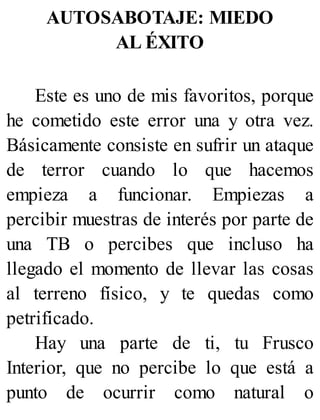 AUTOSABOTAJE: MIEDO
AL ÉXITO
Este es uno de mis favoritos, porque
he cometido este error una y otra vez.
Básicamente consiste en sufrir un ataque
de terror cuando lo que hacemos
empieza a funcionar. Empiezas a
percibir muestras de interés por parte de
una TB o percibes que incluso ha
llegado el momento de llevar las cosas
al terreno físico, y te quedas como
petrificado.
Hay una parte de ti, tu Frusco
Interior, que no percibe lo que está a
punto de ocurrir como natural o
 