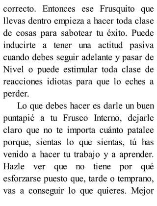 correcto. Entonces ese Frusquito que
llevas dentro empieza a hacer toda clase
de cosas para sabotear tu éxito. Puede
inducirte a tener una actitud pasiva
cuando debes seguir adelante y pasar de
Nivel o puede estimular toda clase de
reacciones idiotas para que lo eches a
perder.
Lo que debes hacer es darle un buen
puntapié a tu Frusco Interno, dejarle
claro que no te importa cuánto patalee
porque, sientas lo que sientas, tú has
venido a hacer tu trabajo y a aprender.
Hazle ver que no tiene por qué
esforzarse puesto que, tarde o temprano,
vas a conseguir lo que quieres. Mejor
 