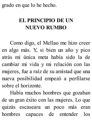 grado en que lo he hecho.
EL PRINCIPIO DE UN
NUEVO RUMBO
Como digo, el Mellao me hizo creer
en algo más. Y, si bien un año y pico
atrás mi única meta había sido la de
cambiar mi vida y mi relación con las
mujeres, fue a raíz de su amistad que una
nueva posibilidad empezó a perfilarse
sobre el horizonte.
Había muchos hombres que gozaban
de un gran éxito con las mujeres. Lo que
quizás escaseara un poco más eran
hombres capaces de entender los
 