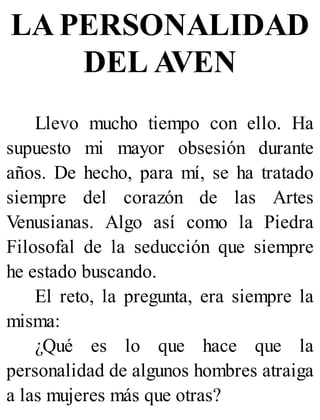 LA PERSONALIDAD
DEL AVEN
Llevo mucho tiempo con ello. Ha
supuesto mi mayor obsesión durante
años. De hecho, para mí, se ha tratado
siempre del corazón de las Artes
Venusianas. Algo así como la Piedra
Filosofal de la seducción que siempre
he estado buscando.
El reto, la pregunta, era siempre la
misma:
¿Qué es lo que hace que la
personalidad de algunos hombres atraiga
a las mujeres más que otras?
 