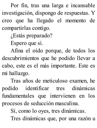 Por fin, tras una larga e incansable
investigación, dispongo de respuestas. Y
creo que ha llegado el momento de
compartirlas contigo.
¿Estás preparado?
Espero que sí.
Afina el oído porque, de todos los
descubrimientos que he podido llevar a
cabo, este es el más importante. Este es
mi hallazgo.
Tras años de meticuloso examen, he
podido identificar tres dinámicas
fundamentales que intervienen en los
procesos de seducción masculina.
Sí, como lo oyes, tres dinámicas.
Tres dinámicas que, por una razón u
 