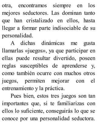 otra, encontramos siempre en los
mejores seductores. Las dominan tanto
que han cristalizado en ellos, hasta
llegar a formar parte indisociable de su
personalidad.
A dichas dinámicas me gusta
llamarlas «juegos», ya que participar en
ellas puede resultar divertido, poseen
reglas susceptibles de aprenderse y,
como también ocurre con muchos otros
juegos, permiten mejorar con el
entrenamiento y la práctica.
Pues bien, estos tres juegos son tan
importantes que, si te familiarizas con
ellos lo suficiente, conseguirás lo que se
conoce por una personalidad seductora.
 