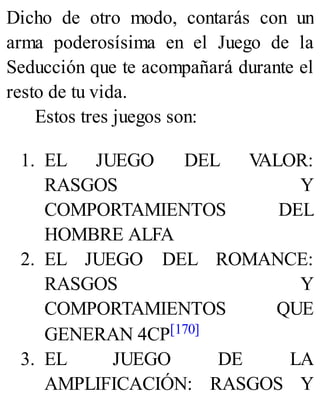 Dicho de otro modo, contarás con un
arma poderosísima en el Juego de la
Seducción que te acompañará durante el
resto de tu vida.
Estos tres juegos son:
1. EL JUEGO DEL V
ALOR:
RASGOS Y
COMPORTAMIENTOS DEL
HOMBRE ALFA
2. EL JUEGO DEL ROMANCE:
RASGOS Y
COMPORTAMIENTOS QUE
GENERAN 4CP[170]
3. EL JUEGO DE LA
AMPLIFICACIÓN: RASGOS Y
 
