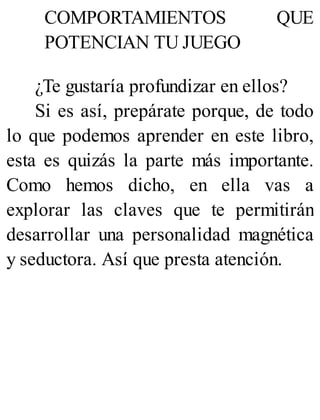 COMPORTAMIENTOS QUE
POTENCIAN TU JUEGO
¿Te gustaría profundizar en ellos?
Si es así, prepárate porque, de todo
lo que podemos aprender en este libro,
esta es quizás la parte más importante.
Como hemos dicho, en ella vas a
explorar las claves que te permitirán
desarrollar una personalidad magnética
y seductora. Así que presta atención.
 