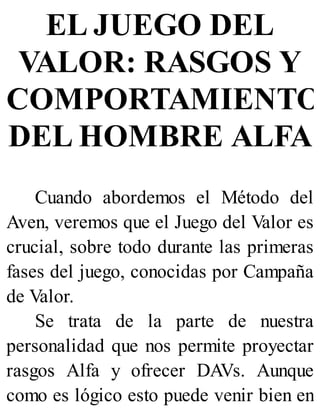 EL JUEGO DEL
VALOR: RASGOS Y
COMPORTAMIENTO
DEL HOMBRE ALFA
Cuando abordemos el Método del
Aven, veremos que el Juego del Valor es
crucial, sobre todo durante las primeras
fases del juego, conocidas por Campaña
de Valor.
Se trata de la parte de nuestra
personalidad que nos permite proyectar
rasgos Alfa y ofrecer DAVs. Aunque
como es lógico esto puede venir bien en
 