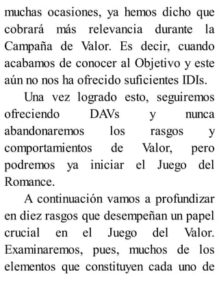 muchas ocasiones, ya hemos dicho que
cobrará más relevancia durante la
Campaña de Valor. Es decir, cuando
acabamos de conocer al Objetivo y este
aún no nos ha ofrecido suficientes IDIs.
Una vez logrado esto, seguiremos
ofreciendo DAVs y nunca
abandonaremos los rasgos y
comportamientos de Valor, pero
podremos ya iniciar el Juego del
Romance.
A continuación vamos a profundizar
en diez rasgos que desempeñan un papel
crucial en el Juego del Valor.
Examinaremos, pues, muchos de los
elementos que constituyen cada uno de
 