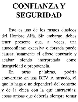 CONFIANZA Y
SEGURIDAD
Este es uno de los rasgos clásicos
del Hombre Alfa. Sin embargo, debes
tener presente que, a veces, una
autoconfianza excesiva o forzada puede
causar justamente el efecto contrario y
acabar siendo interpretada como
inseguridad o prepotencia.
En otras palabras, podría
convertirse en una DEV
. A menudo, el
que lo haga o no dependerá del contexto
y de la chica con la que interactúas,
cosas ambas que deberás siempre tomar
 