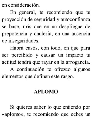 en consideración.
En general, te recomiendo que tu
proyección de seguridad y autoconfianza
se base, más que en un despliegue de
prepotencia y chulería, en una ausencia
de inseguridades.
Habrá casos, con todo, en que para
ser percibido y causar un impacto tu
actitud tendrá que rayar en la arrogancia.
A continuación te ofrezco algunos
elementos que definen este rasgo.
APLOMO
Si quieres saber lo que entiendo por
«aplomo», te recomiendo que eches un
 