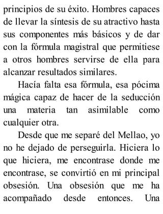 principios de su éxito. Hombres capaces
de llevar la síntesis de su atractivo hasta
sus componentes más básicos y de dar
con la fórmula magistral que permitiese
a otros hombres servirse de ella para
alcanzar resultados similares.
Hacía falta esa fórmula, esa pócima
mágica capaz de hacer de la seducción
una materia tan asimilable como
cualquier otra.
Desde que me separé del Mellao, yo
no he dejado de perseguirla. Hiciera lo
que hiciera, me encontrase donde me
encontrase, se convirtió en mi principal
obsesión. Una obsesión que me ha
acompañado desde entonces. Una
 