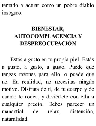 tentado a actuar como un pobre diablo
inseguro.
BIENESTAR,
AUTOCOMPLACENCIA Y
DESPREOCUPACIÓN
Estás a gusto en tu propia piel. Estás
a gusto, a gusto, a gusto. Puede que
tengas razones para ello, o puede que
no. En realidad, no necesitas ningún
motivo. Disfruta de ti, de tu cuerpo y de
cuanto te rodea, y diviértete con ella a
cualquier precio. Debes parecer un
manantial de relax, distensión,
naturalidad.
 