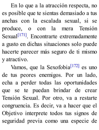 En lo que a la atracción respecta, no
es posible que te sientas demasiado a tus
anchas con la escalada sexual, si se
produce, o con la mera Tensión
Sexual[171]. Encontrarte extremadamente
a gusto en dichas situaciones solo puede
hacerte parecer más seguro de ti mismo
y atractivo.
Vamos, que la Sexofobia[172] es uno
de tus peores enemigos. Por un lado,
echa a perder todas las oportunidades
que se te puedan brindar de crear
Tensión Sexual. Por otro, va a restarte
congruencia. Es decir, va a hacer que el
Objetivo interprete todos tus signos de
seguridad previa como una especie de
 