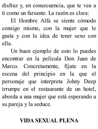 disfraz y, en consecuencia, que te vea a
ti como un farsante. La razón es clara:
El Hombre Alfa se siente cómodo
consigo mismo, con la mujer que le
gusta y con la idea de tener sexo con
ella.
Un buen ejemplo de esto lo puedes
encontrar en la película Don Juan de
Marco. Concretamente, fíjate en la
escena del principio en la que el
personaje que interpreta Johny Deep
irrumpe en el restaurante de un hotel,
aborda a una mujer que está esperando a
su pareja y la seduce.
VIDA SEXUAL PLENA
 