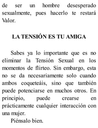 de ser un hombre desesperado
sexualmente, pues hacerlo te restará
Valor.
LA TENSIÓN ES TU AMIGA
Sabes ya lo importante que es no
eliminar la Tensión Sexual en los
momentos de flirteo. Sin embargo, esta
no se da necesariamente solo cuando
ambos coqueteáis, sino que también
puede potenciarse en muchos otros. En
principio, puede crearse en
prácticamente cualquier interacción con
una mujer.
Piénsalo bien.
 