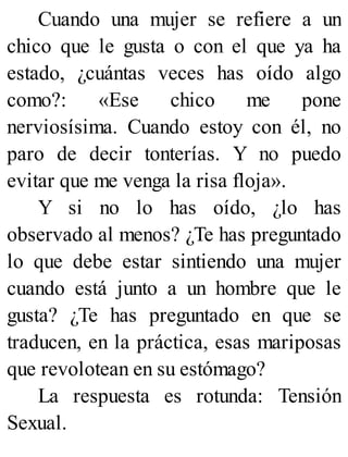 Cuando una mujer se refiere a un
chico que le gusta o con el que ya ha
estado, ¿cuántas veces has oído algo
como?: «Ese chico me pone
nerviosísima. Cuando estoy con él, no
paro de decir tonterías. Y no puedo
evitar que me venga la risa floja».
Y si no lo has oído, ¿lo has
observado al menos? ¿Te has preguntado
lo que debe estar sintiendo una mujer
cuando está junto a un hombre que le
gusta? ¿Te has preguntado en que se
traducen, en la práctica, esas mariposas
que revolotean en su estómago?
La respuesta es rotunda: Tensión
Sexual.
 