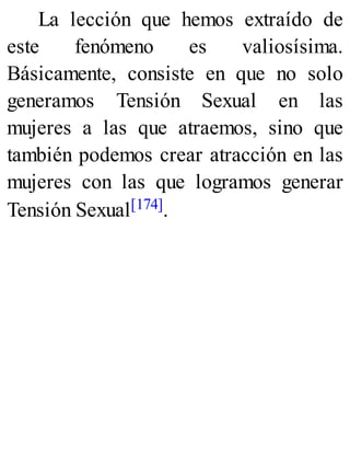 La lección que hemos extraído de
este fenómeno es valiosísima.
Básicamente, consiste en que no solo
generamos Tensión Sexual en las
mujeres a las que atraemos, sino que
también podemos crear atracción en las
mujeres con las que logramos generar
Tensión Sexual[174].
 