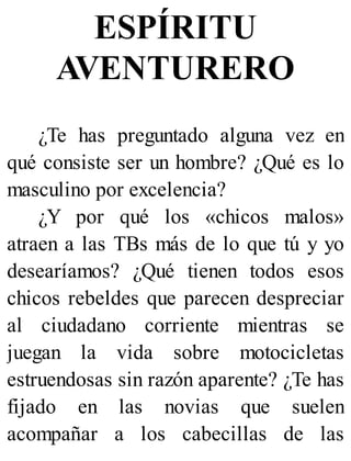 ESPÍRITU
AVENTURERO
¿Te has preguntado alguna vez en
qué consiste ser un hombre? ¿Qué es lo
masculino por excelencia?
¿Y por qué los «chicos malos»
atraen a las TBs más de lo que tú y yo
desearíamos? ¿Qué tienen todos esos
chicos rebeldes que parecen despreciar
al ciudadano corriente mientras se
juegan la vida sobre motocicletas
estruendosas sin razón aparente? ¿Te has
fijado en las novias que suelen
acompañar a los cabecillas de las
 