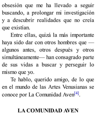 obsesión que me ha llevado a seguir
buscando, a prolongar mi investigación
y a descubrir realidades que no creía
que existían.
Entre ellas, quizá la más importante
haya sido dar con otros hombres que —
algunos antes, otros después y otros
simultáneamente— han consagrado parte
de sus vidas a buscar y perseguir lo
mismo que yo.
Te hablo, querido amigo, de lo que
en el mundo de las Artes Venusianas se
conoce por La Comunidad Aven[4].
LA COMUNIDAD AVEN
 