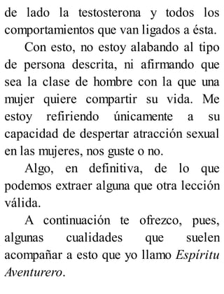 de lado la testosterona y todos los
comportamientos que van ligados a ésta.
Con esto, no estoy alabando al tipo
de persona descrita, ni afirmando que
sea la clase de hombre con la que una
mujer quiere compartir su vida. Me
estoy refiriendo únicamente a su
capacidad de despertar atracción sexual
en las mujeres, nos guste o no.
Algo, en definitiva, de lo que
podemos extraer alguna que otra lección
válida.
A continuación te ofrezco, pues,
algunas cualidades que suelen
acompañar a esto que yo llamo Espíritu
Aventurero.
 