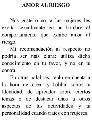 AMOR AL RIESGO
Nos guste o no, a las mujeres les
excita sexualmente en un hombre el
comportamiento que exhibe amor al
riesgo.
Mi recomendación al respecto no
podría ser más clara: utiliza dicho
conocimiento en tu favor, y no en tu
contra.
En otras palabras, tenlo en cuenta a
la hora de crear y hablar sobre tu
Identidad, de aprender sobre ciertos
temas o de destacar unos u otros
aspectos de tus actividades y tu
personalidad cuando trates con mujeres.
 