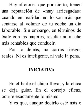 Hay aficiones que por cierto, tienen
una reputación de «muy arriesgadas»
cuando en realidad no lo son más que
sentarse al volante de tu coche un día
laborable. Sin embargo, en términos de
éxito con las mujeres, resultarían mucho
más rentables que conducir.
Por lo demás, no corras riesgos
reales. Ni es inteligente, ni vale la pena.
INICIATIVA
En el baile el chico lleva, y la chica
se deja guiar. En el cortejo eficaz,
ocurre exactamente lo mismo.
Y es que, aunque decirlo esté más o
 