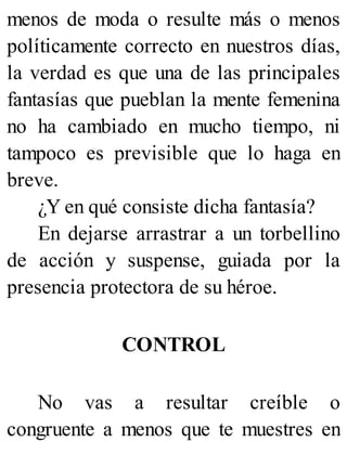 menos de moda o resulte más o menos
políticamente correcto en nuestros días,
la verdad es que una de las principales
fantasías que pueblan la mente femenina
no ha cambiado en mucho tiempo, ni
tampoco es previsible que lo haga en
breve.
¿Y en qué consiste dicha fantasía?
En dejarse arrastrar a un torbellino
de acción y suspense, guiada por la
presencia protectora de su héroe.
CONTROL
No vas a resultar creíble o
congruente a menos que te muestres en
 