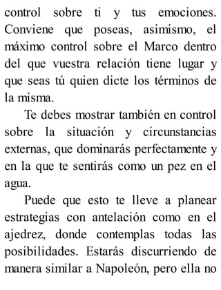 control sobre ti y tus emociones.
Conviene que poseas, asimismo, el
máximo control sobre el Marco dentro
del que vuestra relación tiene lugar y
que seas tú quien dicte los términos de
la misma.
Te debes mostrar también en control
sobre la situación y circunstancias
externas, que dominarás perfectamente y
en la que te sentirás como un pez en el
agua.
Puede que esto te lleve a planear
estrategias con antelación como en el
ajedrez, donde contemplas todas las
posibilidades. Estarás discurriendo de
manera similar a Napoleón, pero ella no
 