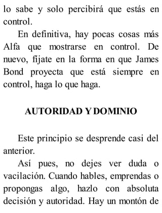 lo sabe y solo percibirá que estás en
control.
En definitiva, hay pocas cosas más
Alfa que mostrarse en control. De
nuevo, fíjate en la forma en que James
Bond proyecta que está siempre en
control, haga lo que haga.
AUTORIDAD YDOMINIO
Este principio se desprende casi del
anterior.
Así pues, no dejes ver duda o
vacilación. Cuando hables, emprendas o
propongas algo, hazlo con absoluta
decisión y autoridad. Hay un montón de
 