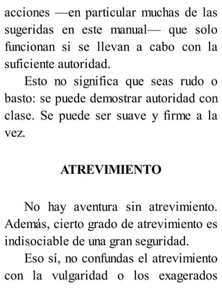 acciones —en particular muchas de las
sugeridas en este manual— que solo
funcionan si se llevan a cabo con la
suficiente autoridad.
Esto no significa que seas rudo o
basto: se puede demostrar autoridad con
clase. Se puede ser suave y firme a la
vez.
ATREVIMIENTO
No hay aventura sin atrevimiento.
Además, cierto grado de atrevimiento es
indisociable de una gran seguridad.
Eso sí, no confundas el atrevimiento
con la vulgaridad o los exagerados
 