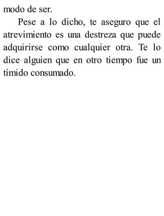 modo de ser.
Pese a lo dicho, te aseguro que el
atrevimiento es una destreza que puede
adquirirse como cualquier otra. Te lo
dice alguien que en otro tiempo fue un
tímido consumado.
 