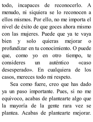 todo, incapaces de reconocerlo. A
menudo, ni siquiera se lo reconocen a
ellos mismos. Por ello, no me importa el
nivel de éxito de que goces ahora mismo
con las mujeres. Puede que ya te vaya
bien y solo quieras mejorar o
profundizar en tu conocimiento. O puede
que, como yo en otro tiempo, te
consideres un auténtico «caso
desesperado». En cualquiera de los
casos, mereces todo mi respeto.
Sea como fuere, creo que has dado
ya un paso importante. Pues, si no me
equivoco, acabas de plantearte algo que
la mayoría de la gente rara vez se
plantea. Acabas de plantearte mejorar.
 