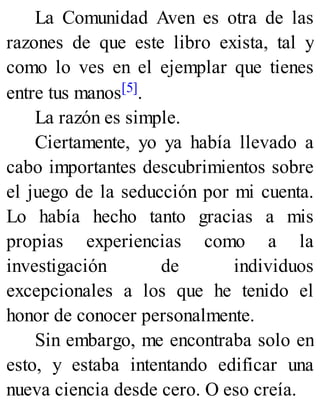 La Comunidad Aven es otra de las
razones de que este libro exista, tal y
como lo ves en el ejemplar que tienes
entre tus manos[5].
La razón es simple.
Ciertamente, yo ya había llevado a
cabo importantes descubrimientos sobre
el juego de la seducción por mi cuenta.
Lo había hecho tanto gracias a mis
propias experiencias como a la
investigación de individuos
excepcionales a los que he tenido el
honor de conocer personalmente.
Sin embargo, me encontraba solo en
esto, y estaba intentando edificar una
nueva ciencia desde cero. O eso creía.
 
