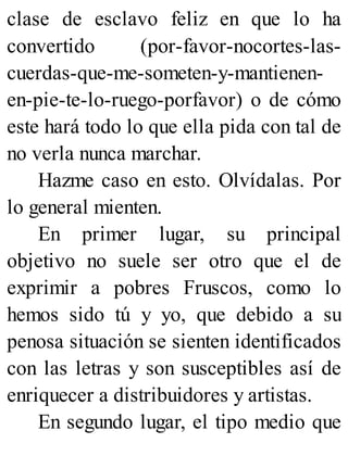 clase de esclavo feliz en que lo ha
convertido (por-favor-nocortes-las-
cuerdas-que-me-someten-y-mantienen-
en-pie-te-lo-ruego-porfavor) o de cómo
este hará todo lo que ella pida con tal de
no verla nunca marchar.
Hazme caso en esto. Olvídalas. Por
lo general mienten.
En primer lugar, su principal
objetivo no suele ser otro que el de
exprimir a pobres Fruscos, como lo
hemos sido tú y yo, que debido a su
penosa situación se sienten identificados
con las letras y son susceptibles así de
enriquecer a distribuidores y artistas.
En segundo lugar, el tipo medio que
 