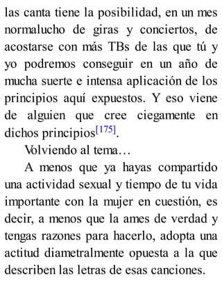 las canta tiene la posibilidad, en un mes
normalucho de giras y conciertos, de
acostarse con más TBs de las que tú y
yo podremos conseguir en un año de
mucha suerte e intensa aplicación de los
principios aquí expuestos. Y eso viene
de alguien que cree ciegamente en
dichos principios[175].
V
olviendo al tema…
A menos que ya hayas compartido
una actividad sexual y tiempo de tu vida
importante con la mujer en cuestión, es
decir, a menos que la ames de verdad y
tengas razones para hacerlo, adopta una
actitud diametralmente opuesta a la que
describen las letras de esas canciones.
 